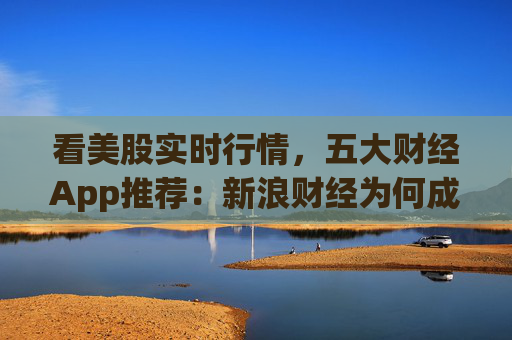 看美股实时行情,五大财经App推荐:新浪财经为何成为投资者首选?