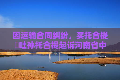因运输合同纠纷，买托合提・吐孙托合提起诉河南省中强路桥工程集团有限公司乌鲁木齐分公司等