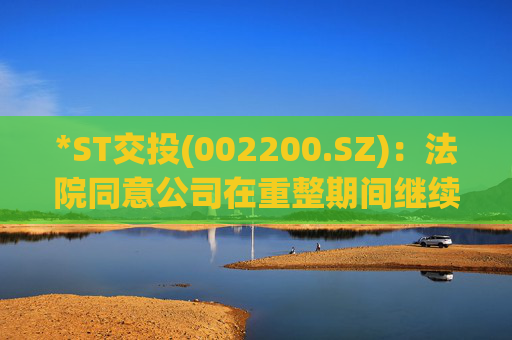 *ST交投(002200.SZ):法院同意公司在重整期间继续营业及自行管理财产和营业事务