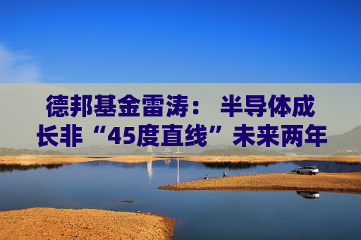 德邦基金雷涛： 半导体成长非“45度直线”未来两年是关键窗口期