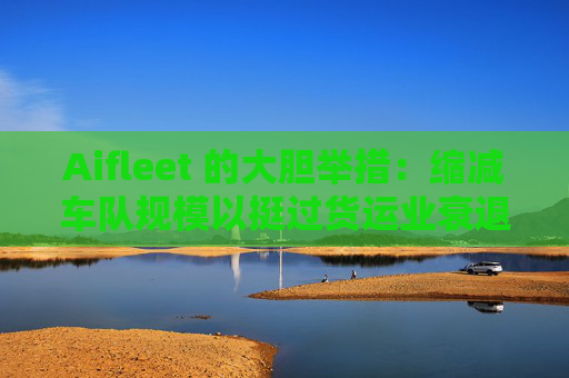 Aifleet 的大胆举措：缩减车队规模以挺过货运业衰退期