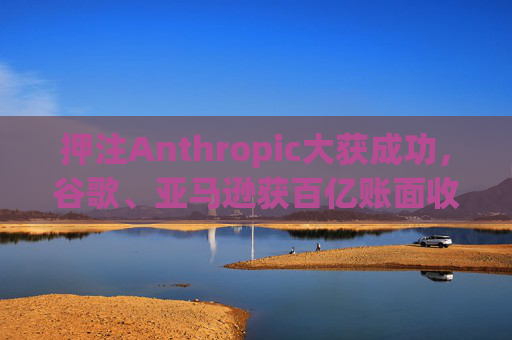 押注Anthropic大获成功，谷歌、亚马逊获百亿账面收益
