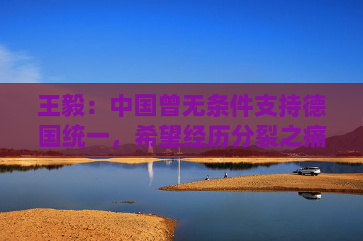 王毅:中国曾无条件支持德国统一,希望经历分裂之痛的德国能充分理解和支持中国维护国家的主权和领土完整