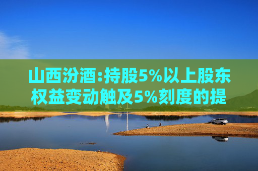山西汾酒:持股5%以上股东权益变动触及5%刻度的提示性公告
