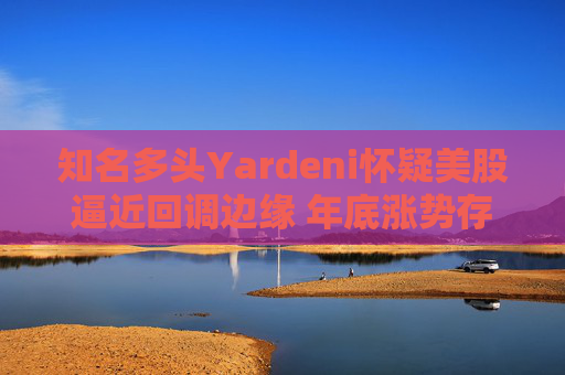 知名多头Yardeni怀疑美股逼近回调边缘 年底涨势存在不确定性