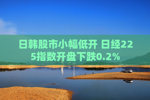 日韩股市小幅低开 日经225指数开盘下跌0.2%