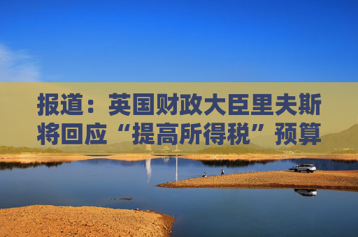 报道：英国财政大臣里夫斯将回应“提高所得税”预算传闻