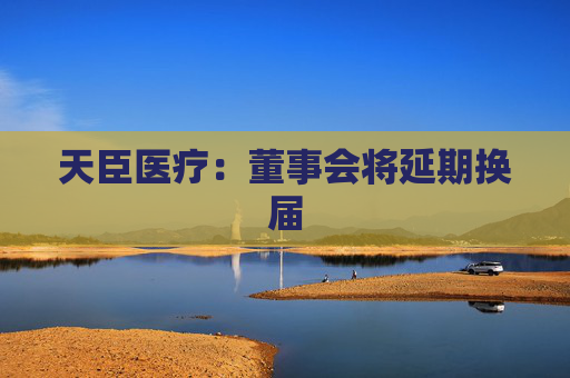 天臣医疗：董事会将延期换届
