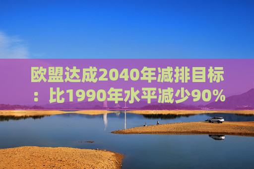 欧盟达成2040年减排目标:比1990年水平减少90%