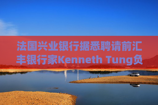 法国兴业银行据悉聘请前汇丰银行家Kenneth Tung负责亚洲交易业务