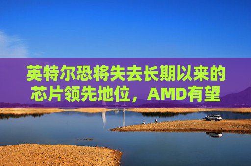 英特尔恐将失去长期以来的芯片领先地位,AMD有望取而代之