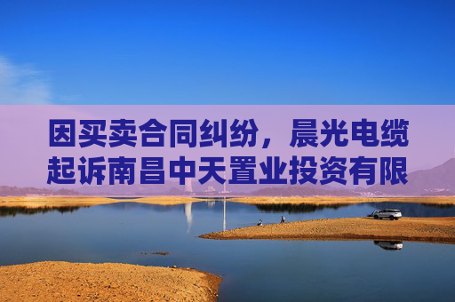 因买卖合同纠纷，晨光电缆起诉南昌中天置业投资有限公司等