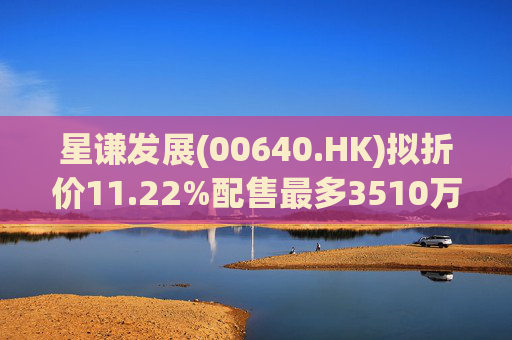 星谦发展(00640.HK)拟折价11.22%配售最多3510万股 总筹8196万港元