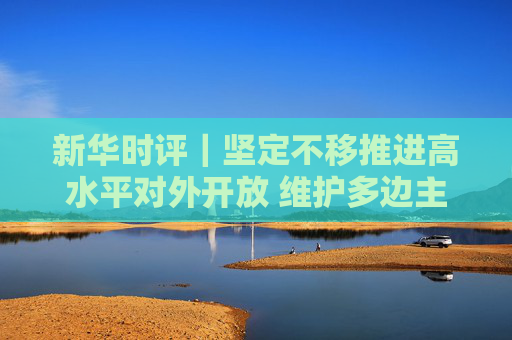 新华时评｜坚定不移推进高水平对外开放 维护多边主义 促进开放合作