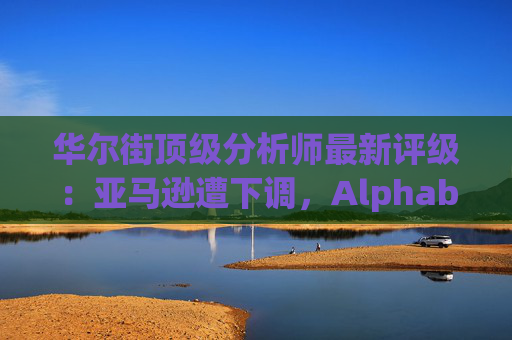 华尔街顶级分析师最新评级：亚马逊遭下调，Alphabet获上调