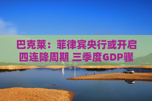 巴克莱：菲律宾央行或开启四连降周期 三季度GDP骤降至4%触发政策转向
