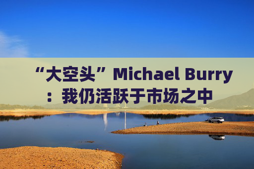 “大空头”Michael Burry:我仍活跃于市场之中