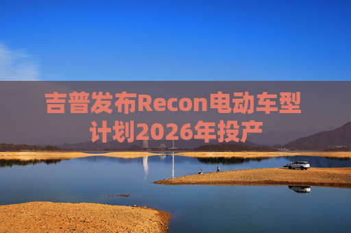吉普发布Recon电动车型 计划2026年投产