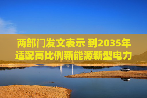 两部门发文表示 到2035年适配高比例新能源新型电力系统基本建成 第1张 两部门发文表示 到2035年适配高比例新能源新型电力系统基本建成 第1张