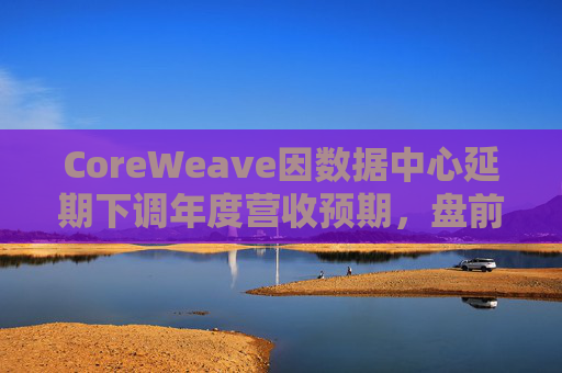 CoreWeave因数据中心延期下调年度营收预期，盘前跌近9%