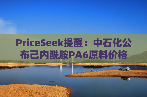 PriceSeek提醒:中石化公布己内酰胺PA6原料价格 第1张 PriceSeek提醒:中石化公布己内酰胺PA6原料价格 第1张