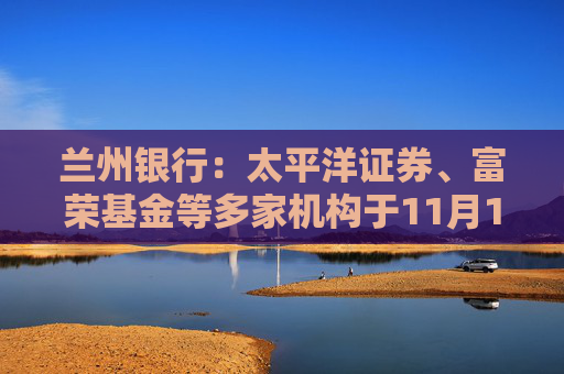 兰州银行：太平洋证券、富荣基金等多家机构于11月11日调研我司