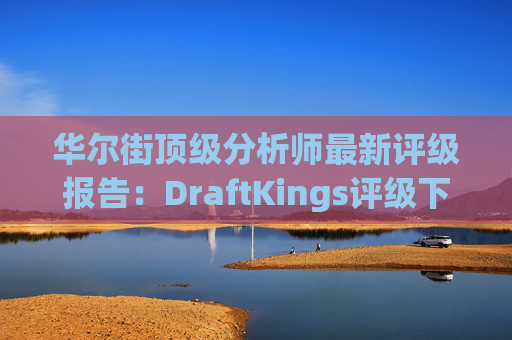 华尔街顶级分析师最新评级报告：DraftKings评级下调