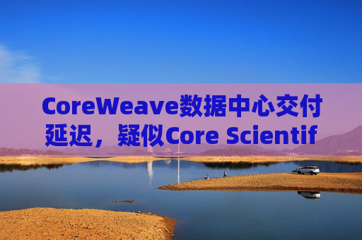 CoreWeave数据中心交付延迟，疑似Core Scientific问题，两者均暴跌超10%