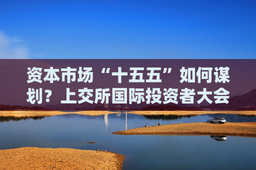 资本市场“十五五”如何谋划？上交所国际投资者大会现场这样说
