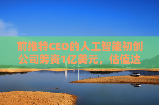 前推特CEO的人工智能初创公司筹资1亿美元,估值达7.4亿美元