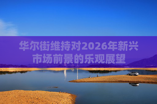 华尔街维持对2026年新兴市场前景的乐观展望
