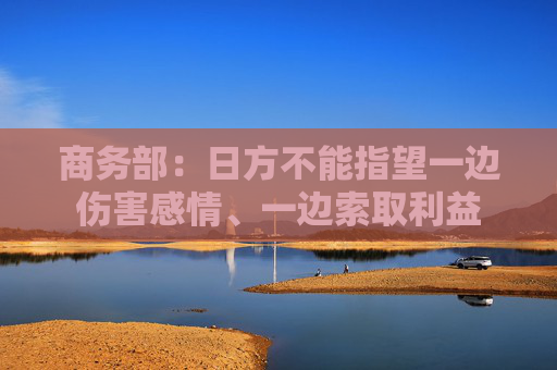 商务部：日方不能指望一边伤害感情、一边索取利益