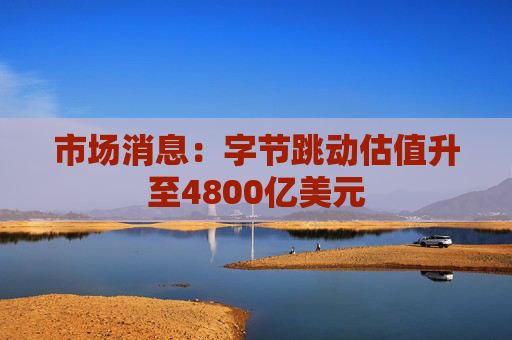 市场消息:字节跳动估值升至4800亿美元