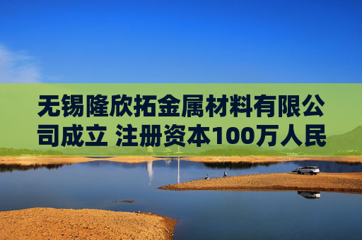 无锡隆欣拓金属材料有限公司成立 注册资本100万人民币