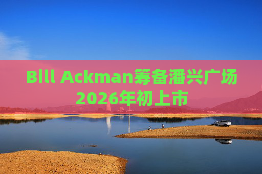 Bill Ackman筹备潘兴广场2026年初上市