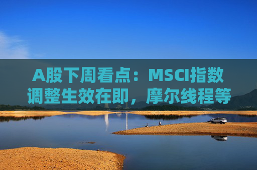 A股下周看点:MSCI指数调整生效在即,摩尔线程等将发行新股,汽车供应链等会议将召开 第1张 A股下周看点:MSCI指数调整生效在即,摩尔线程等将发行新股,汽车供应链等会议将召开 第1张