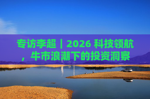 专访李超|2026 科技领航,牛市浪潮下的投资洞察