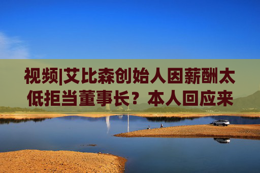 视频|艾比森创始人因薪酬太低拒当董事长？本人回应来了！