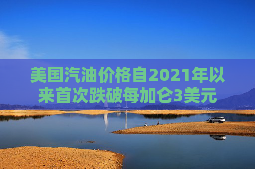 美国汽油价格自2021年以来首次跌破每加仑3美元