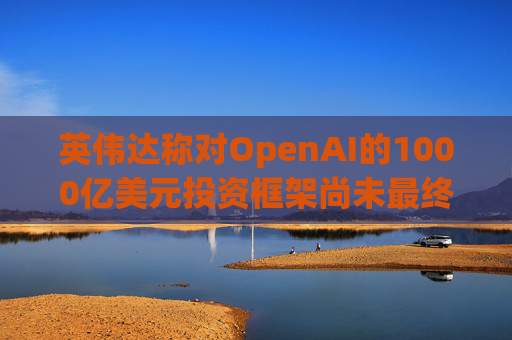 英伟达称对OpenAI的1000亿美元投资框架尚未最终确定