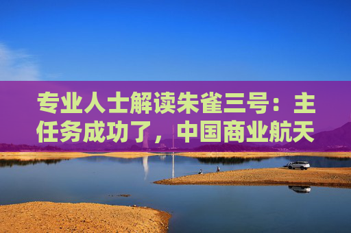 专业人士解读朱雀三号：主任务成功了，中国商业航天迈向关键一步，前期宣传强调可回收给了过高预期