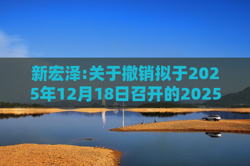新宏泽:关于撤销拟于2025年12月18日召开的2025年第一次临时股东会通知的公告