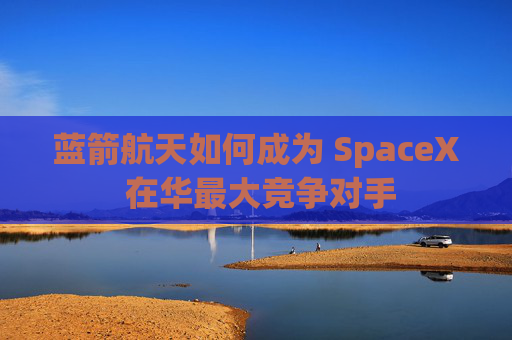 蓝箭航天如何成为 SpaceX 在华最大竞争对手