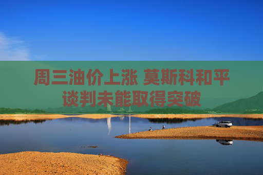 周三油价上涨 莫斯科和平谈判未能取得突破