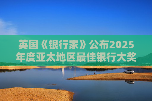 英国《银行家》公布2025年度亚太地区最佳银行大奖，三家银行上榜