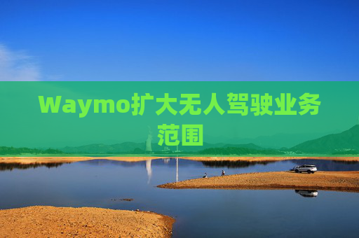 Waymo扩大无人驾驶业务范围