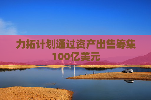 力拓计划通过资产出售筹集100亿美元
