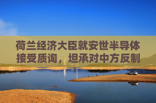 荷兰经济大臣就安世半导体接受质询，坦承对中方反制措施“措手不及”
