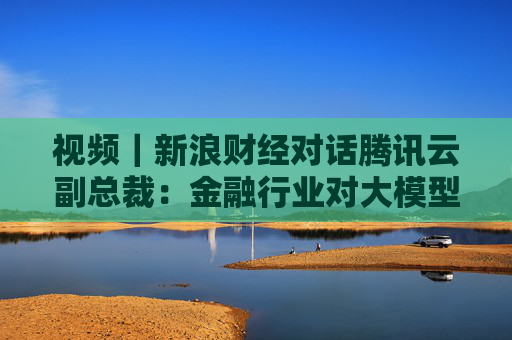 视频｜新浪财经对话腾讯云副总裁：金融行业对大模型要求更严格 技术发展为“螺旋式进步”