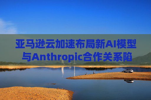 亚马逊云加速布局新AI模型 与Anthropic合作关系陷入复杂困局